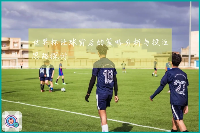 世界杯让球背后的策略分析与投注思路探讨