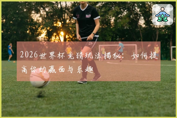 2026世界杯竞猜玩法揭秘：如何提高你的赢面与乐趣